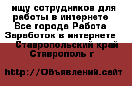 ищу сотрудников для работы в интернете - Все города Работа » Заработок в интернете   . Ставропольский край,Ставрополь г.